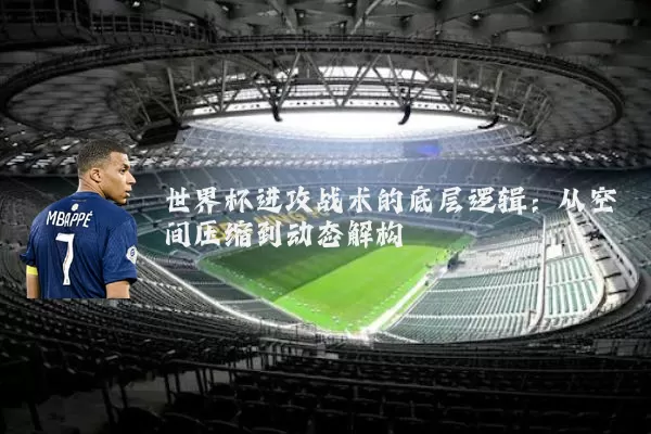 世界杯进攻战术的底层逻辑:从空间压缩到动态解构